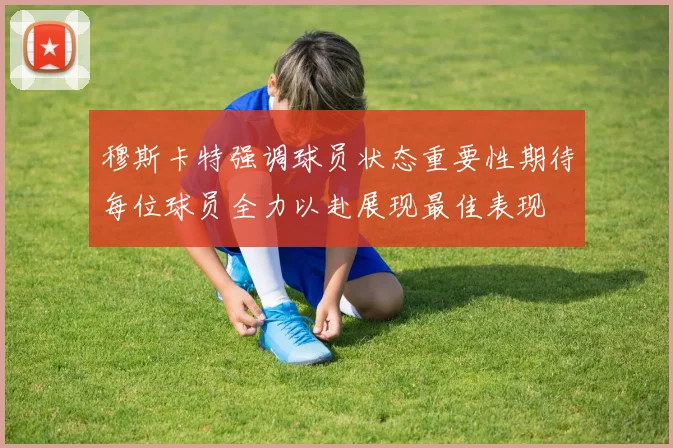 穆斯卡特强调球员状态重要性期待每位球员全力以赴展现最佳表现