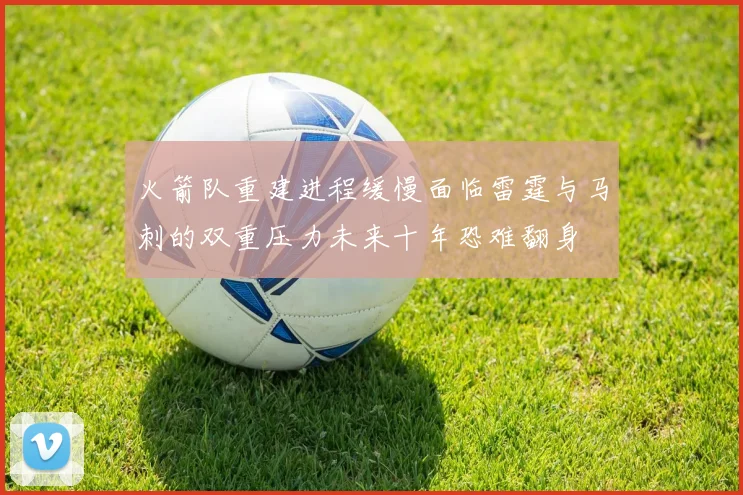火箭队重建进程缓慢面临雷霆与马刺的双重压力未来十年恐难翻身