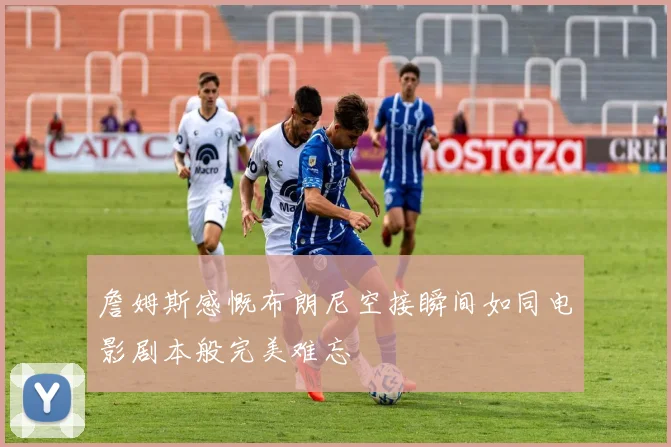 詹姆斯感慨布朗尼空接瞬间如同电影剧本般完美难忘