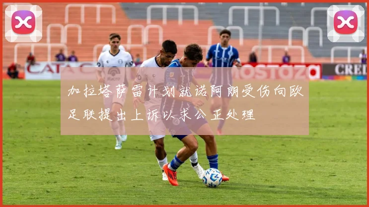 加拉塔萨雷计划就诺阿朗受伤向欧足联提出上诉以求公正处理