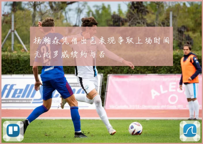 杨瀚森凭借出色表现争取上场时间无论罗威续约与否