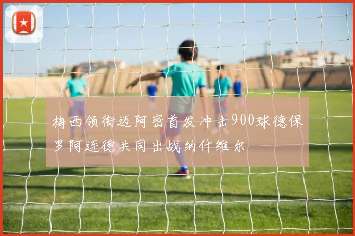 梅西领衔迈阿密首发冲击900球德保罗阿连德共同出战纳什维尔