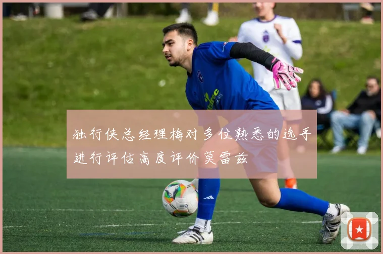 独行侠总经理梅对多位熟悉的选手进行评估高度评价莫雷兹