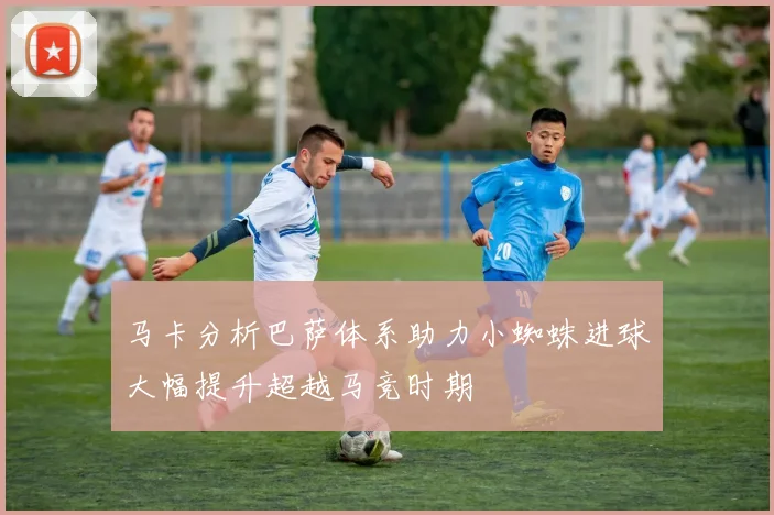 马卡分析巴萨体系助力小蜘蛛进球大幅提升超越马竞时期