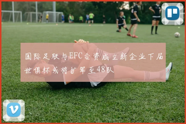 国际足联与EFC合资成立新企业下届世俱杯或将扩军至48队
