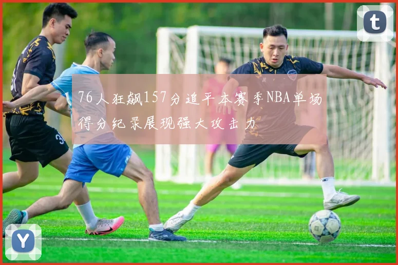 76人狂飙157分追平本赛季NBA单场得分纪录展现强大攻击力