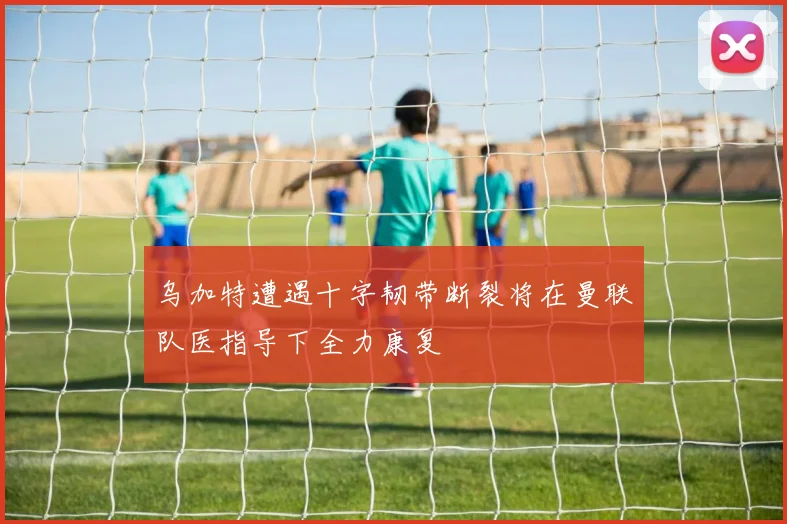 乌加特遭遇十字韧带断裂将在曼联队医指导下全力康复