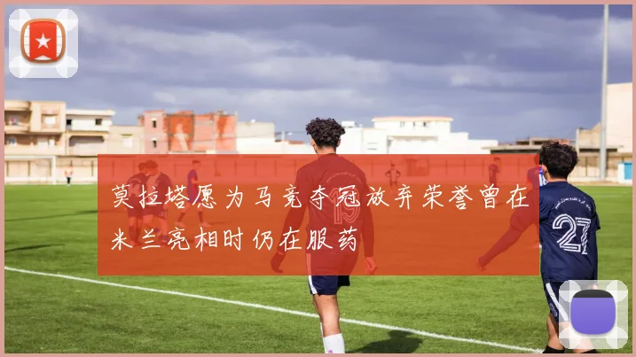 莫拉塔愿为马竞夺冠放弃荣誉曾在米兰亮相时仍在服药