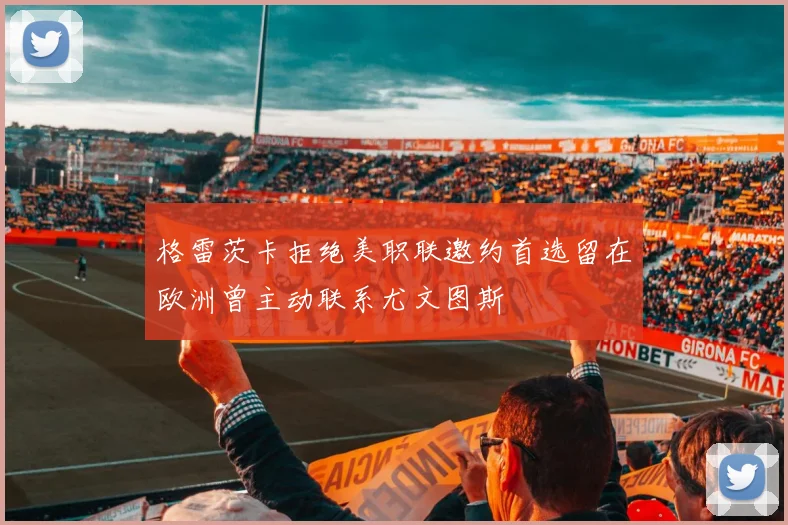 格雷茨卡拒绝美职联邀约首选留在欧洲曾主动联系尤文图斯