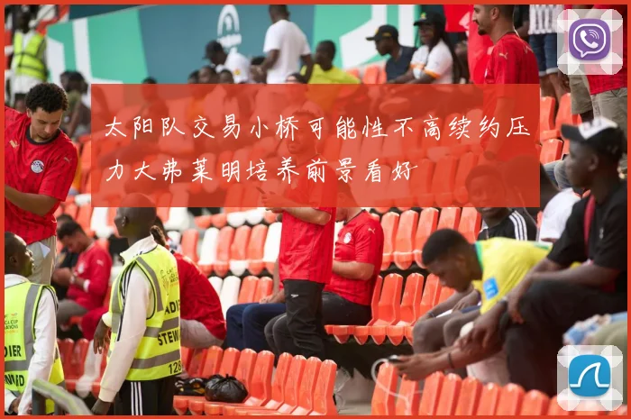 太阳队交易小桥可能性不高续约压力大弗莱明培养前景看好