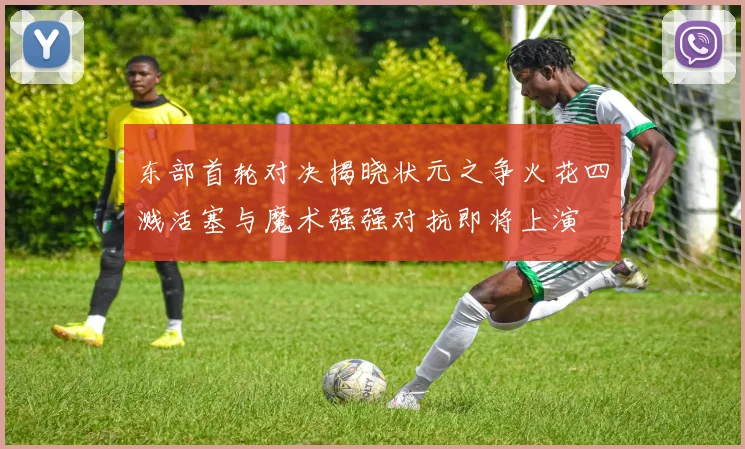 东部首轮对决揭晓状元之争火花四溅活塞与魔术强强对抗即将上演