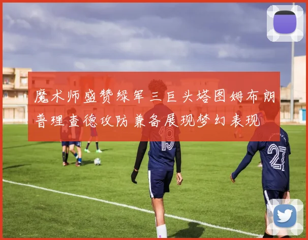 魔术师盛赞绿军三巨头塔图姆布朗普理查德攻防兼备展现梦幻表现