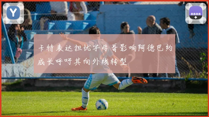 卡特表达担忧字母哥影响阿德巴约成长呼吁其向外线转型