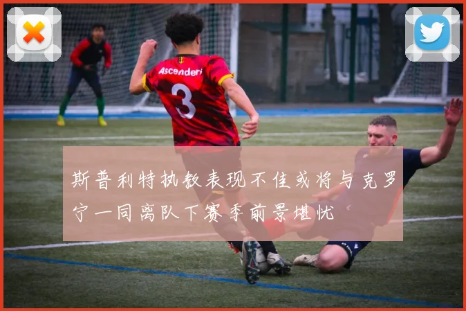 斯普利特执教表现不佳或将与克罗宁一同离队下赛季前景堪忧